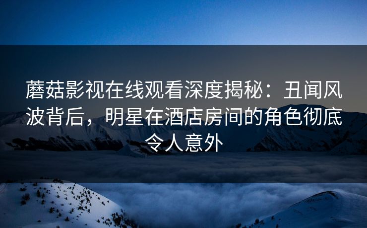 蘑菇影视在线观看深度揭秘：丑闻风波背后，明星在酒店房间的角色彻底令人意外