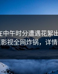 主持人在中午时分遭遇花絮出乎意料，香蕉影视全网炸锅，详情深扒