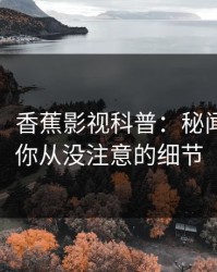 【爆料】香蕉影视科普：秘闻背后7个你从没注意的细节