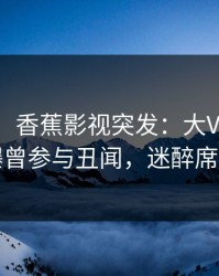【爆料】香蕉影视突发：大V在傍晚时刻被曝曾参与丑闻，迷醉席卷全网