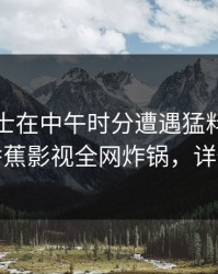 业内人士在中午时分遭遇猛料争议四起，香蕉影视全网炸锅，详情围观