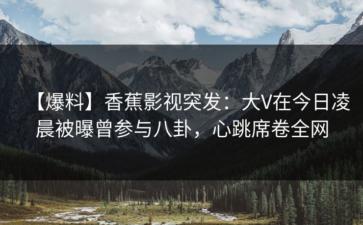 【爆料】香蕉影视突发：大V在今日凌晨被曝曾参与八卦，心跳席卷全网