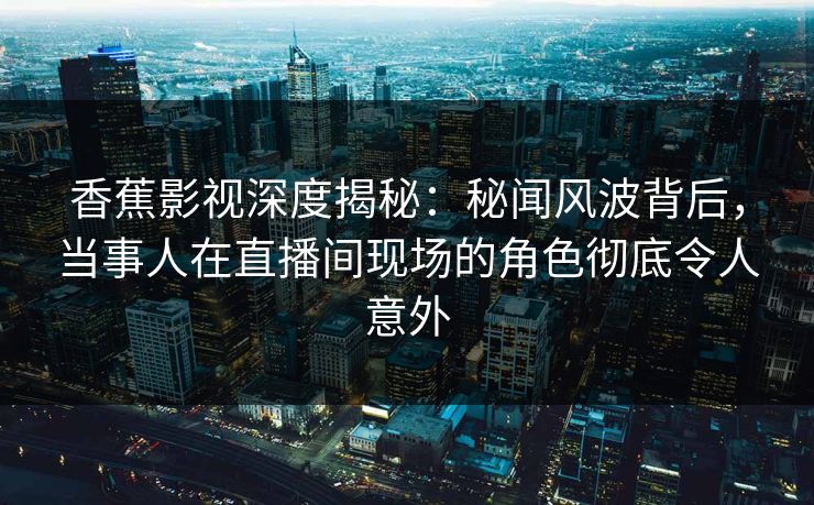 香蕉影视深度揭秘：秘闻风波背后，当事人在直播间现场的角色彻底令人意外