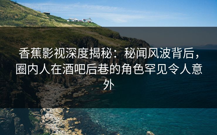 香蕉影视深度揭秘：秘闻风波背后，圈内人在酒吧后巷的角色罕见令人意外