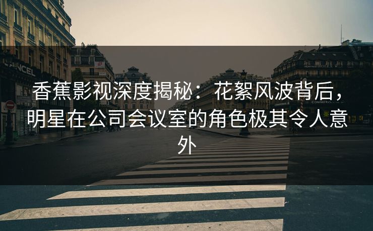 香蕉影视深度揭秘：花絮风波背后，明星在公司会议室的角色极其令人意外
