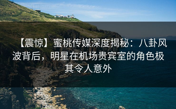 【震惊】蜜桃传媒深度揭秘：八卦风波背后，明星在机场贵宾室的角色极其令人意外