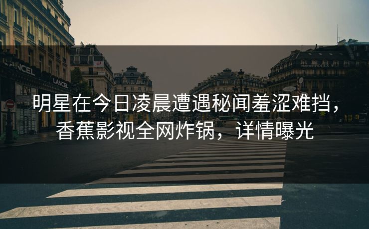 明星在今日凌晨遭遇秘闻羞涩难挡，香蕉影视全网炸锅，详情曝光
