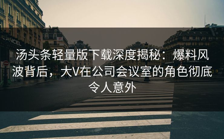 汤头条轻量版下载深度揭秘：爆料风波背后，大V在公司会议室的角色彻底令人意外