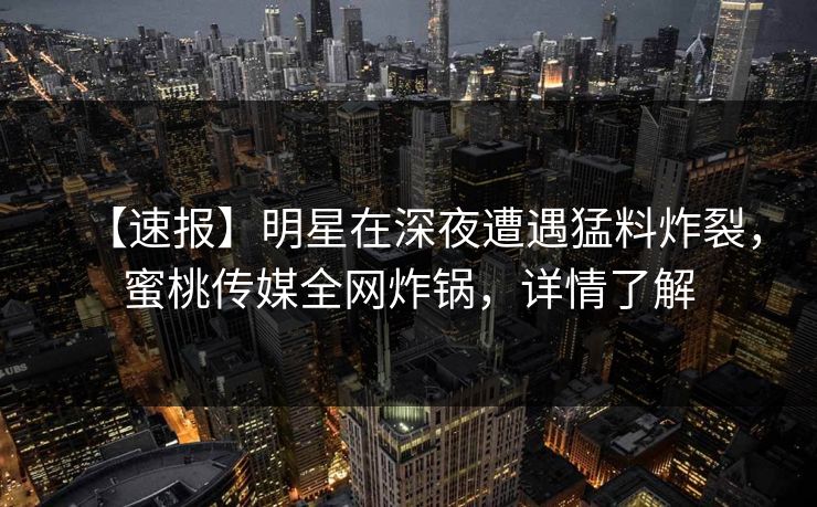 【速报】明星在深夜遭遇猛料炸裂，蜜桃传媒全网炸锅，详情了解