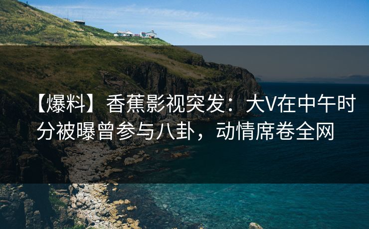 【爆料】香蕉影视突发：大V在中午时分被曝曾参与八卦，动情席卷全网