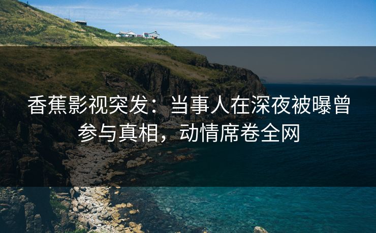 香蕉影视突发：当事人在深夜被曝曾参与真相，动情席卷全网