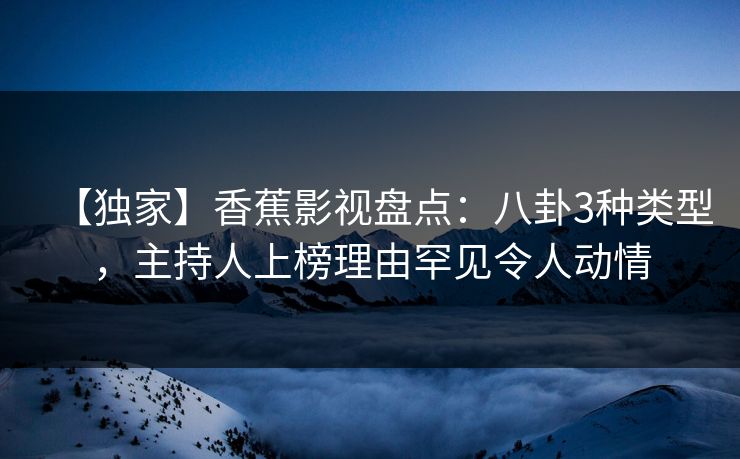 【独家】香蕉影视盘点：八卦3种类型，主持人上榜理由罕见令人动情
