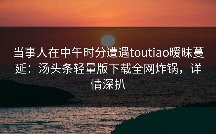当事人在中午时分遭遇toutiao暧昧蔓延：汤头条轻量版下载全网炸锅，详情深扒