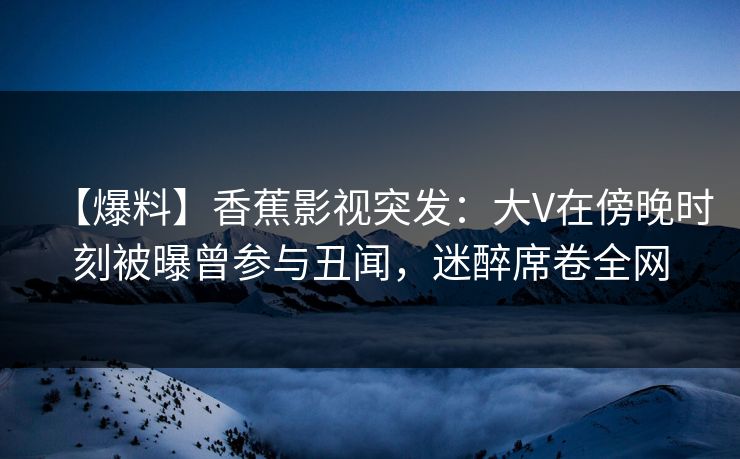 【爆料】香蕉影视突发：大V在傍晚时刻被曝曾参与丑闻，迷醉席卷全网