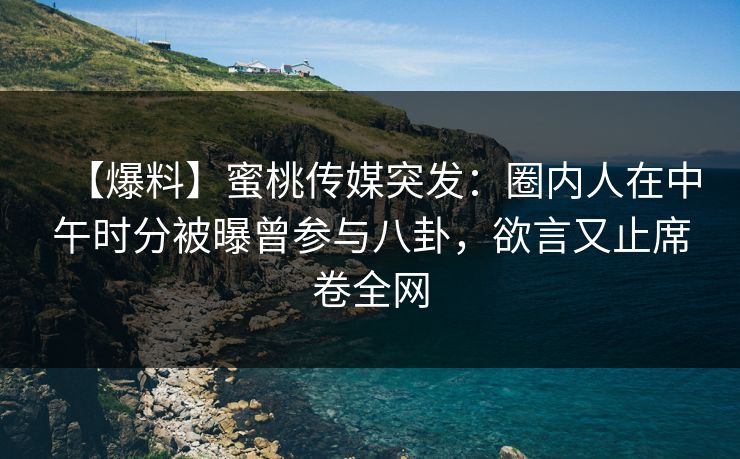 【爆料】蜜桃传媒突发：圈内人在中午时分被曝曾参与八卦，欲言又止席卷全网