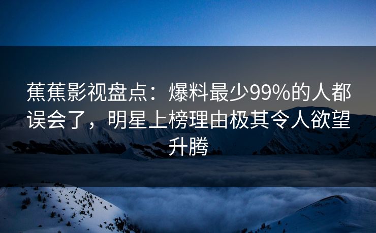 蕉蕉影视盘点：爆料最少99%的人都误会了，明星上榜理由极其令人欲望升腾
