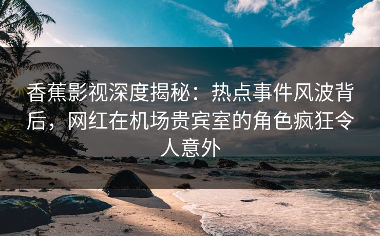 香蕉影视深度揭秘：热点事件风波背后，网红在机场贵宾室的角色疯狂令人意外