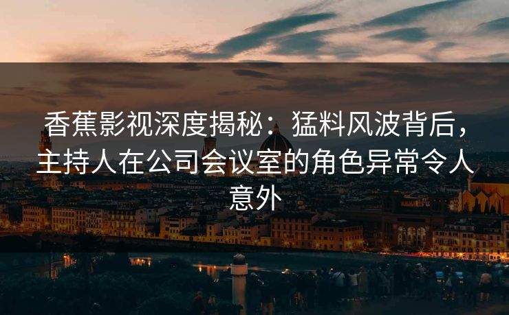 香蕉影视深度揭秘：猛料风波背后，主持人在公司会议室的角色异常令人意外