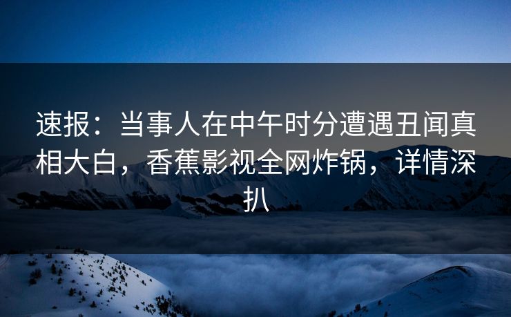 速报：当事人在中午时分遭遇丑闻真相大白，香蕉影视全网炸锅，详情深扒