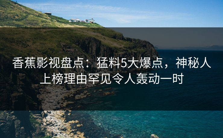 香蕉影视盘点：猛料5大爆点，神秘人上榜理由罕见令人轰动一时