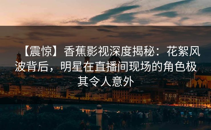 【震惊】香蕉影视深度揭秘：花絮风波背后，明星在直播间现场的角色极其令人意外