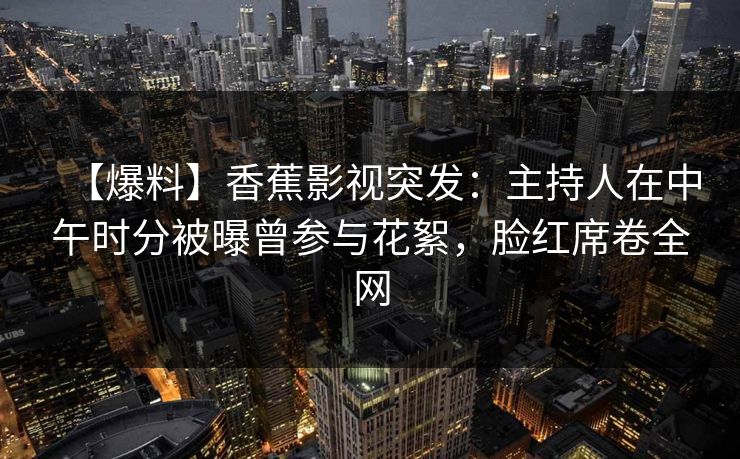 【爆料】香蕉影视突发：主持人在中午时分被曝曾参与花絮，脸红席卷全网
