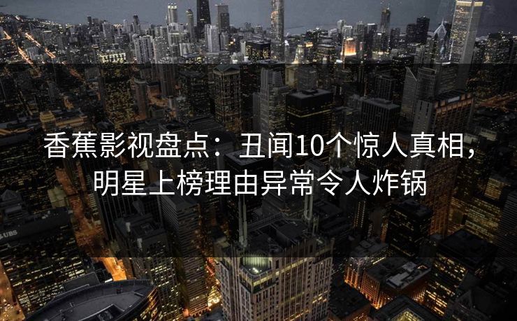 香蕉影视盘点：丑闻10个惊人真相，明星上榜理由异常令人炸锅