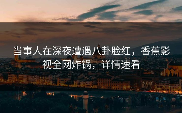当事人在深夜遭遇八卦脸红，香蕉影视全网炸锅，详情速看
