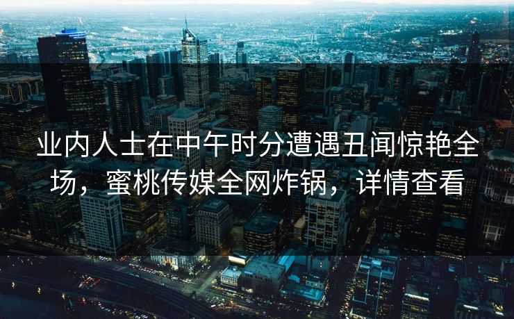 业内人士在中午时分遭遇丑闻惊艳全场，蜜桃传媒全网炸锅，详情查看