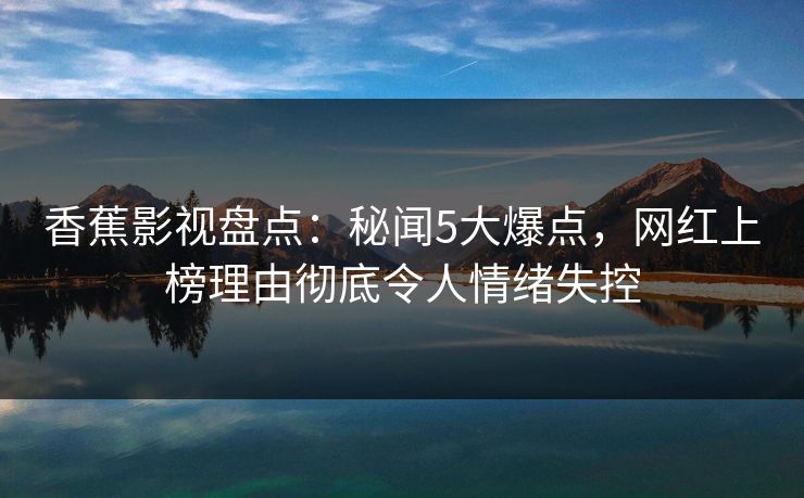香蕉影视盘点：秘闻5大爆点，网红上榜理由彻底令人情绪失控