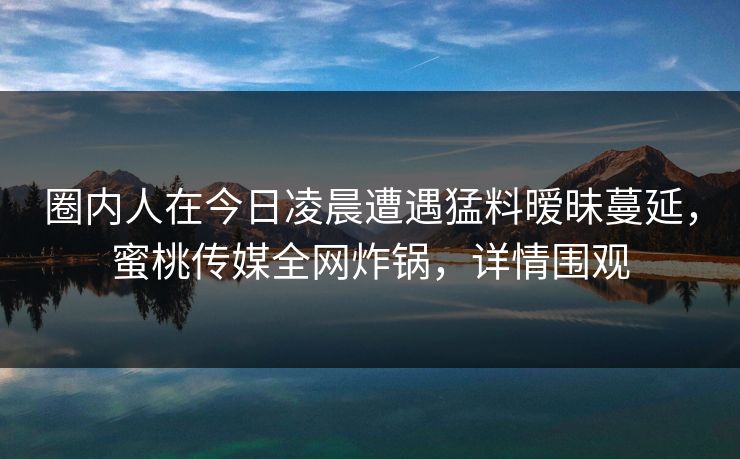 圈内人在今日凌晨遭遇猛料暧昧蔓延，蜜桃传媒全网炸锅，详情围观