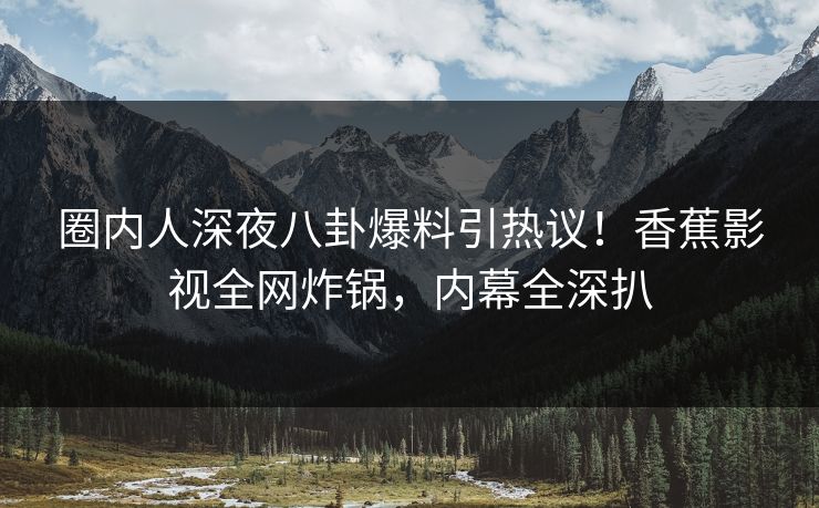 圈内人深夜八卦爆料引热议！香蕉影视全网炸锅，内幕全深扒