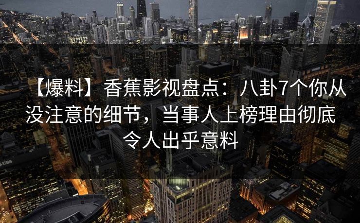 【爆料】香蕉影视盘点：八卦7个你从没注意的细节，当事人上榜理由彻底令人出乎意料