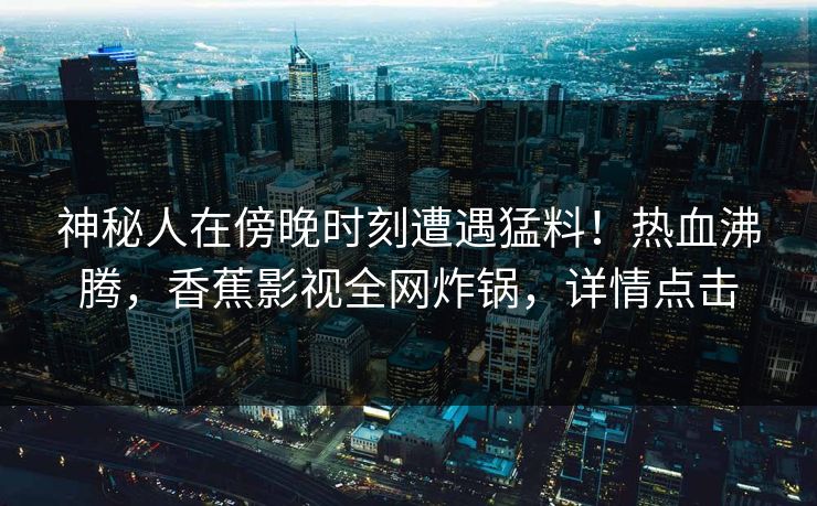 神秘人在傍晚时刻遭遇猛料！热血沸腾，香蕉影视全网炸锅，详情点击