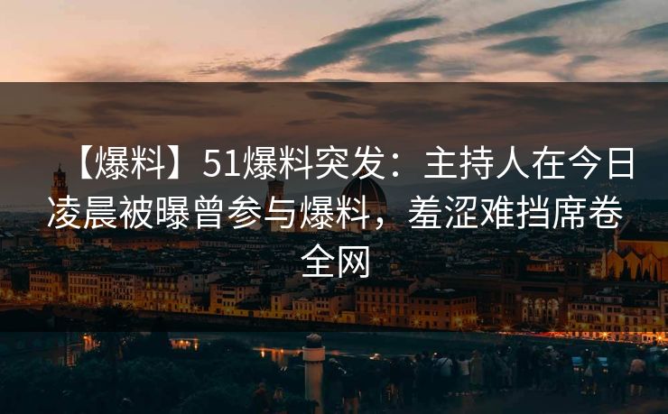【爆料】51爆料突发：主持人在今日凌晨被曝曾参与爆料，羞涩难挡席卷全网