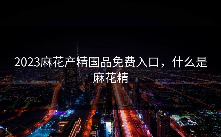 2023麻花产精国品免费入口，什么是麻花精