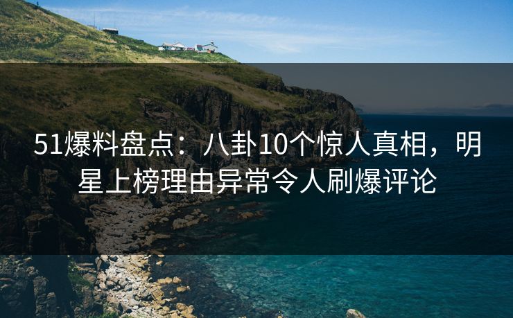 51爆料盘点：八卦10个惊人真相，明星上榜理由异常令人刷爆评论