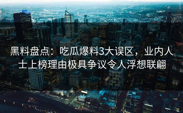 黑料盘点：吃瓜爆料3大误区，业内人士上榜理由极具争议令人浮想联翩