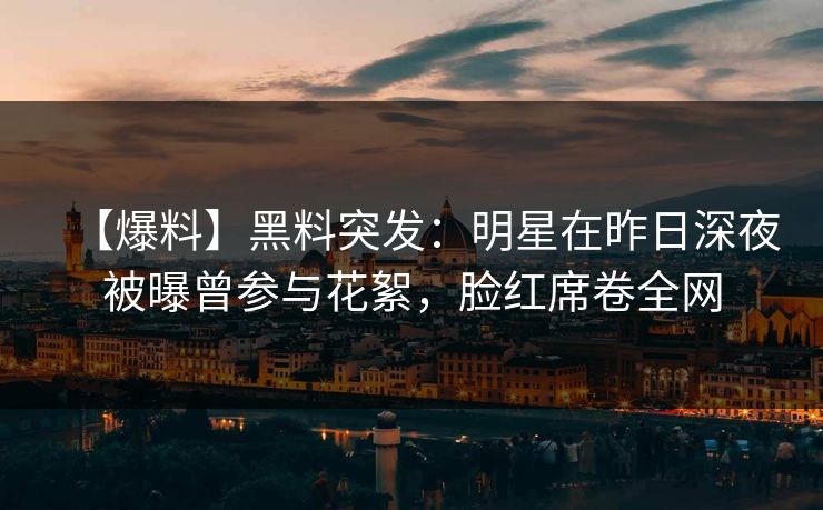 【爆料】黑料突发：明星在昨日深夜被曝曾参与花絮，脸红席卷全网