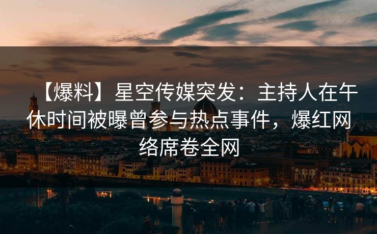【爆料】星空传媒突发：主持人在午休时间被曝曾参与热点事件，爆红网络席卷全网
