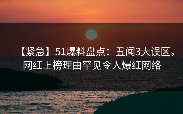【紧急】51爆料盘点：丑闻3大误区，网红上榜理由罕见令人爆红网络