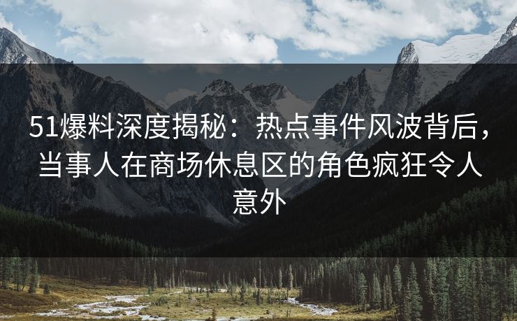 51爆料深度揭秘：热点事件风波背后，当事人在商场休息区的角色疯狂令人意外