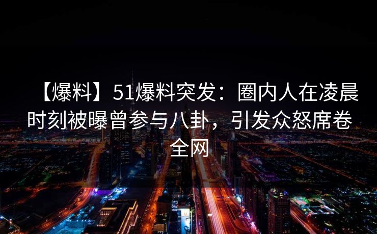 【爆料】51爆料突发：圈内人在凌晨时刻被曝曾参与八卦，引发众怒席卷全网