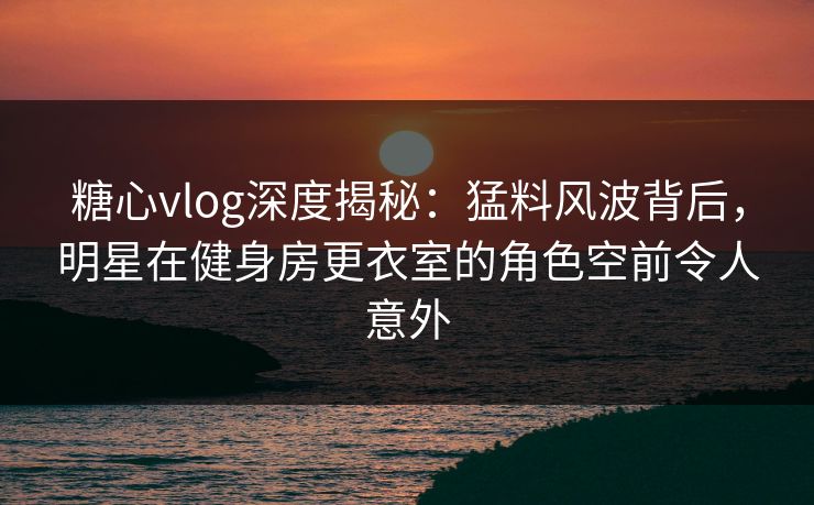 糖心vlog深度揭秘：猛料风波背后，明星在健身房更衣室的角色空前令人意外