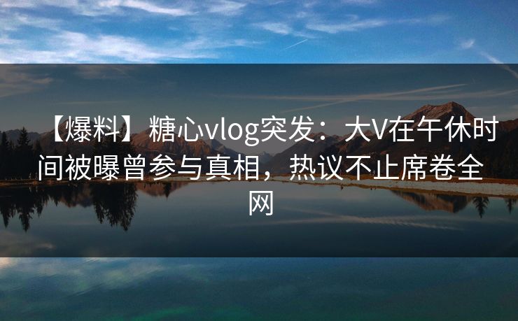 【爆料】糖心vlog突发：大V在午休时间被曝曾参与真相，热议不止席卷全网