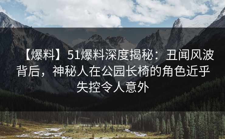 【爆料】51爆料深度揭秘：丑闻风波背后，神秘人在公园长椅的角色近乎失控令人意外