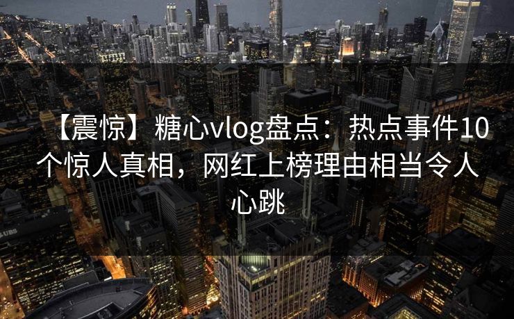 【震惊】糖心vlog盘点：热点事件10个惊人真相，网红上榜理由相当令人心跳