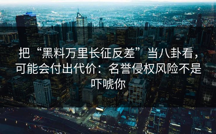 把“黑料万里长征反差”当八卦看，可能会付出代价：名誉侵权风险不是吓唬你