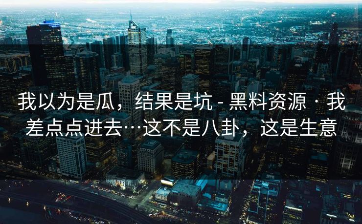 我以为是瓜，结果是坑 - 黑料资源 · 我差点点进去…这不是八卦，这是生意