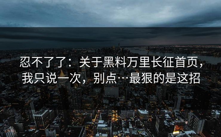 忍不了了：关于黑料万里长征首页，我只说一次，别点…最狠的是这招
